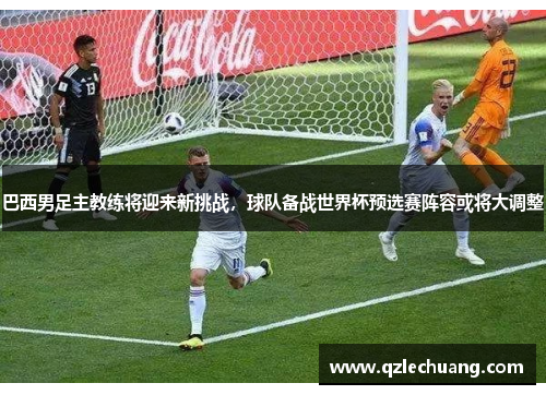 巴西男足主教练将迎来新挑战，球队备战世界杯预选赛阵容或将大调整