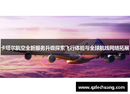 卡塔尔航空全新服务升级探索飞行体验与全球航线网络拓展