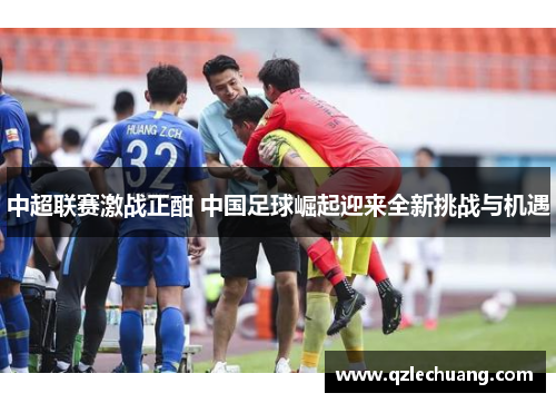 中超联赛激战正酣 中国足球崛起迎来全新挑战与机遇