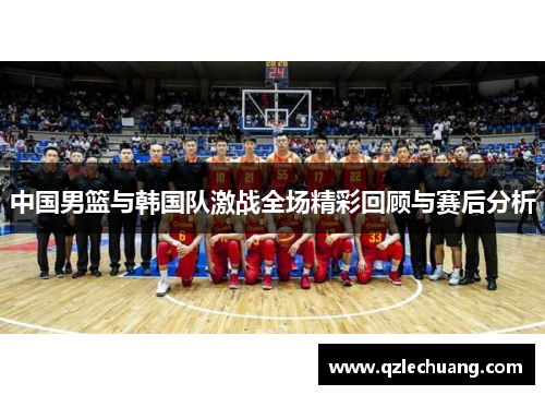 中国男篮与韩国队激战全场精彩回顾与赛后分析