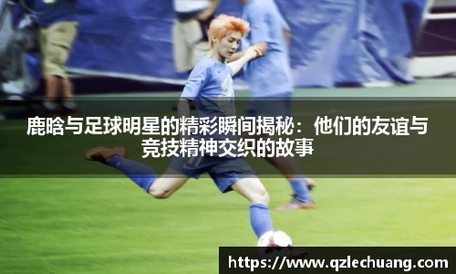 鹿晗与足球明星的精彩瞬间揭秘：他们的友谊与竞技精神交织的故事
